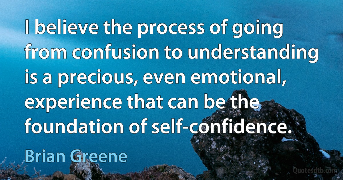 I believe the process of going from confusion to understanding is a precious, even emotional, experience that can be the foundation of self-confidence. (Brian Greene)