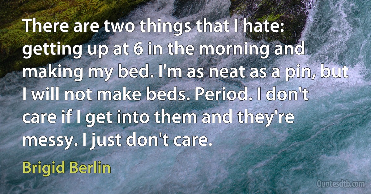 There are two things that I hate: getting up at 6 in the morning and making my bed. I'm as neat as a pin, but I will not make beds. Period. I don't care if I get into them and they're messy. I just don't care. (Brigid Berlin)