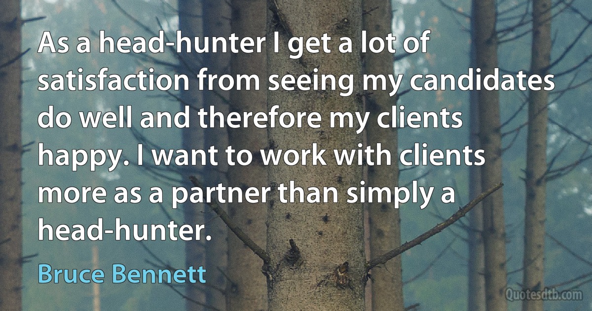 As a head-hunter I get a lot of satisfaction from seeing my candidates do well and therefore my clients happy. I want to work with clients more as a partner than simply a head-hunter. (Bruce Bennett)