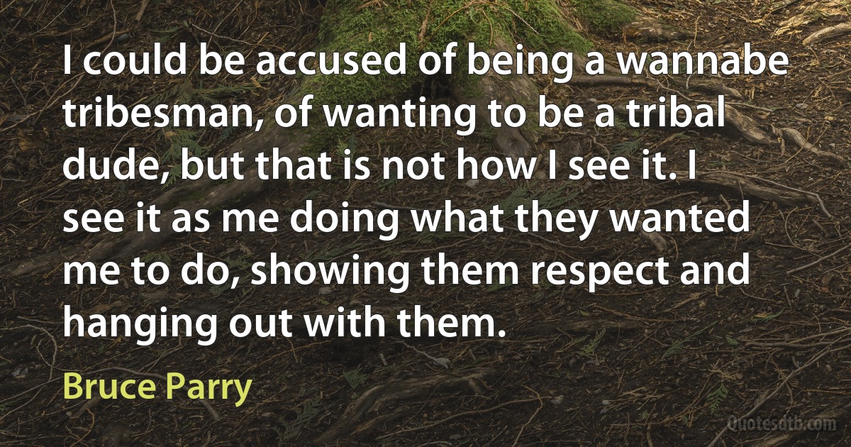 I could be accused of being a wannabe tribesman, of wanting to be a tribal dude, but that is not how I see it. I see it as me doing what they wanted me to do, showing them respect and hanging out with them. (Bruce Parry)