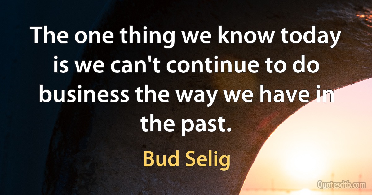 The one thing we know today is we can't continue to do business the way we have in the past. (Bud Selig)