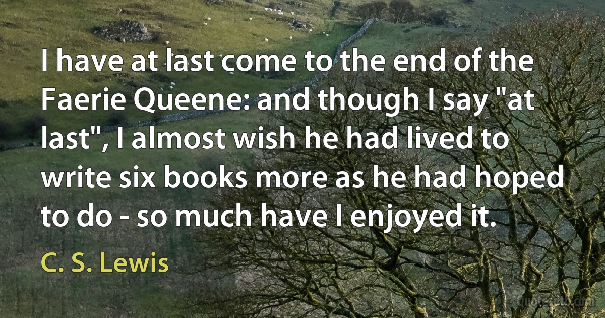 I have at last come to the end of the Faerie Queene: and though I say "at last", I almost wish he had lived to write six books more as he had hoped to do - so much have I enjoyed it. (C. S. Lewis)