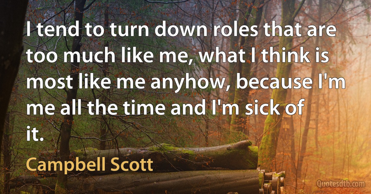 I tend to turn down roles that are too much like me, what I think is most like me anyhow, because I'm me all the time and I'm sick of it. (Campbell Scott)