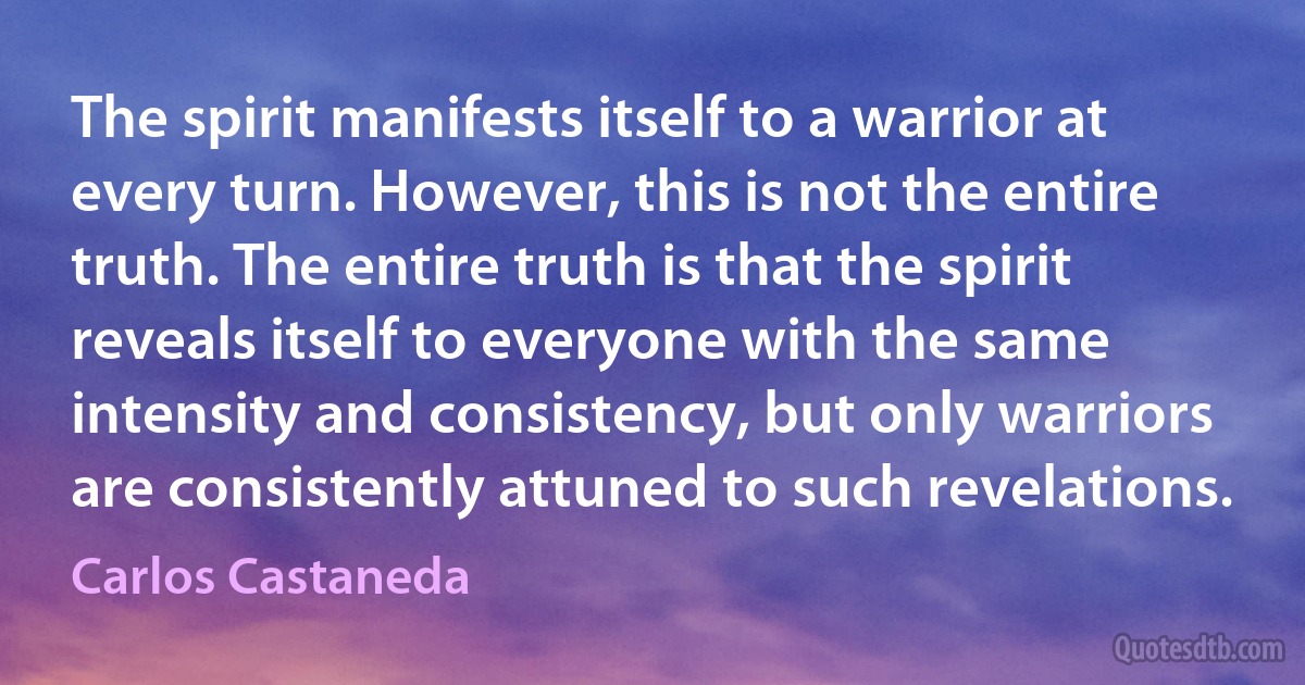 The spirit manifests itself to a warrior at every turn. However, this is not the entire truth. The entire truth is that the spirit reveals itself to everyone with the same intensity and consistency, but only warriors are consistently attuned to such revelations. (Carlos Castaneda)