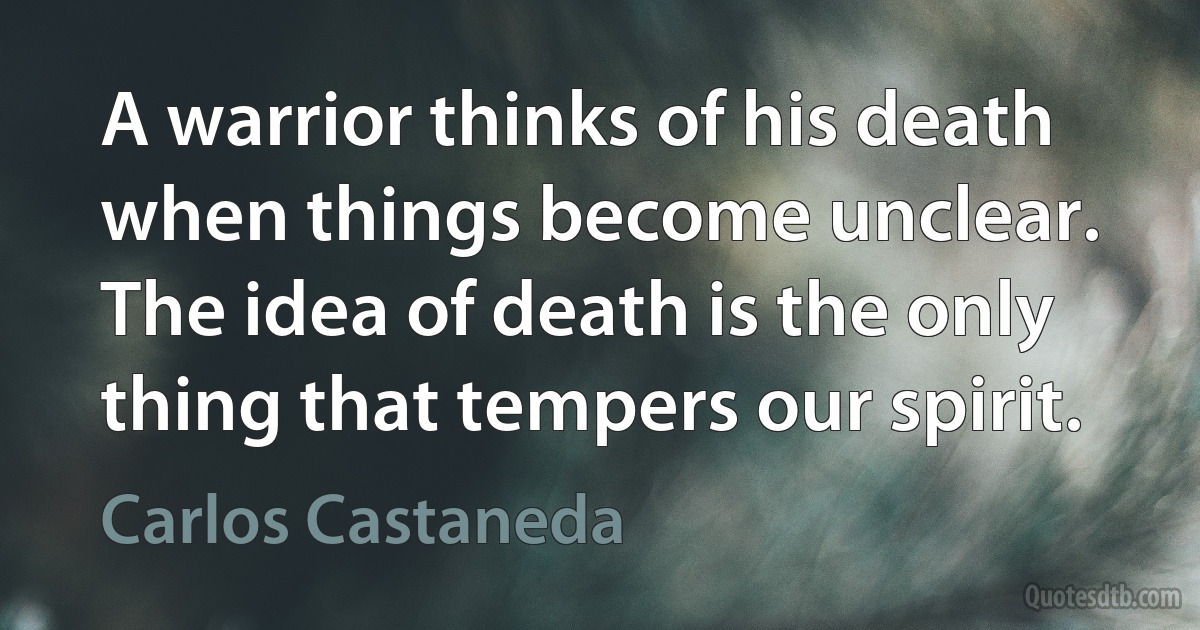 A warrior thinks of his death when things become unclear. The idea of death is the only thing that tempers our spirit. (Carlos Castaneda)