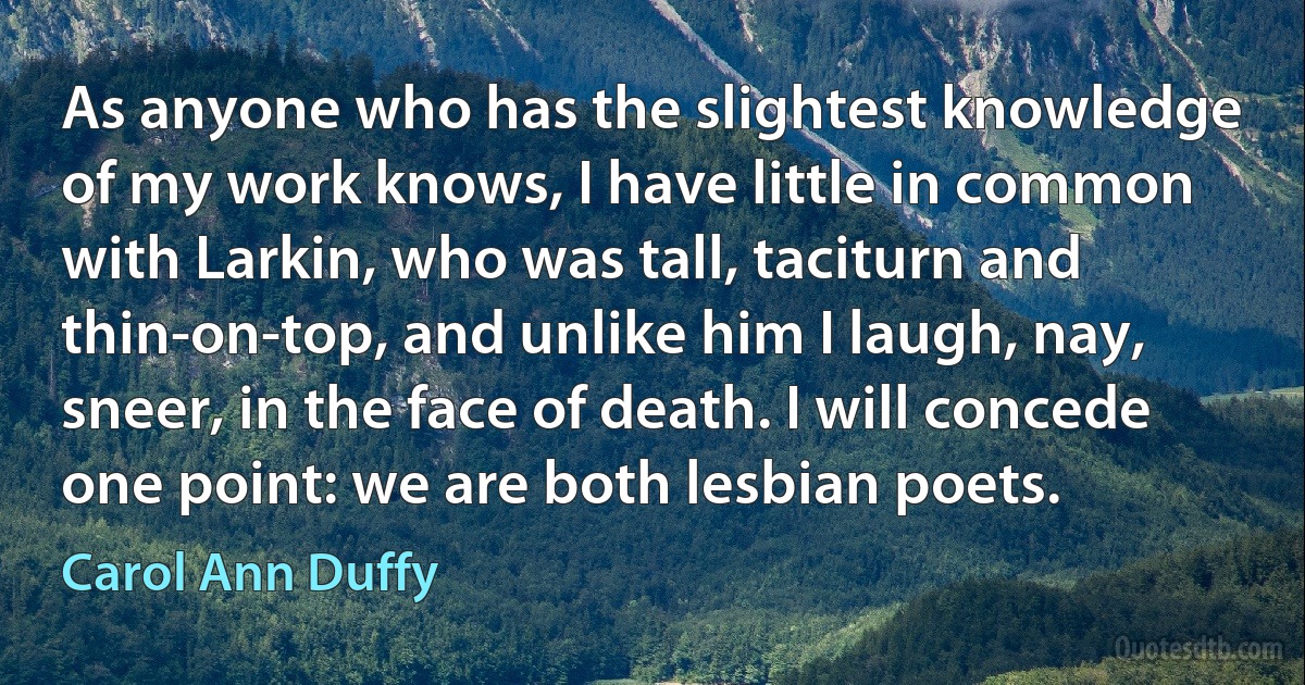 As anyone who has the slightest knowledge of my work knows, I have little in common with Larkin, who was tall, taciturn and thin-on-top, and unlike him I laugh, nay, sneer, in the face of death. I will concede one point: we are both lesbian poets. (Carol Ann Duffy)