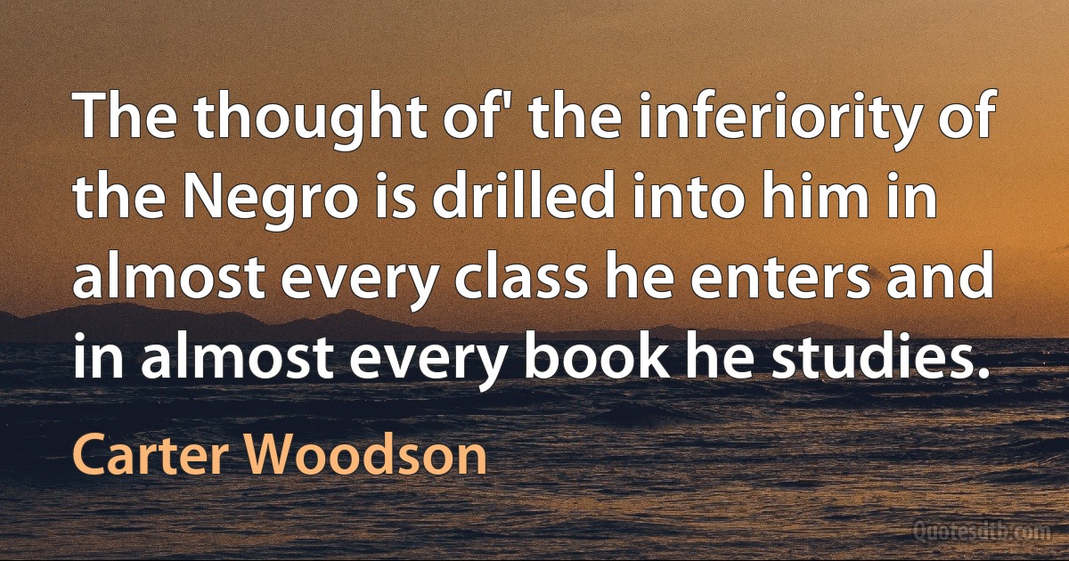 The thought of' the inferiority of the Negro is drilled into him in almost every class he enters and in almost every book he studies. (Carter Woodson)