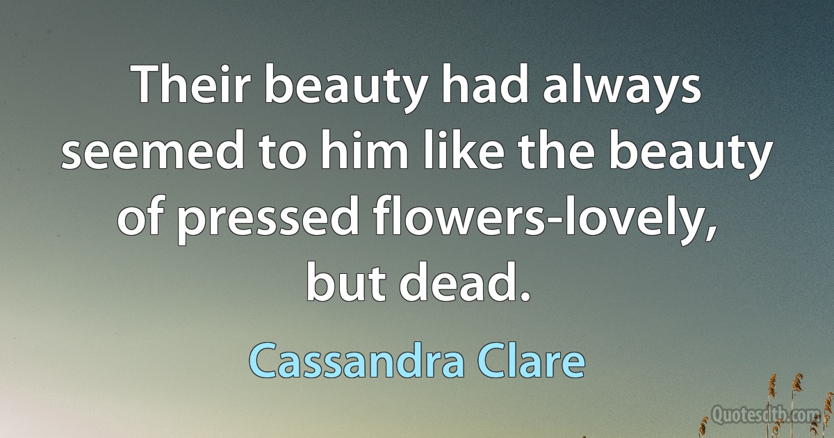 Their beauty had always seemed to him like the beauty of pressed flowers-lovely, but dead. (Cassandra Clare)