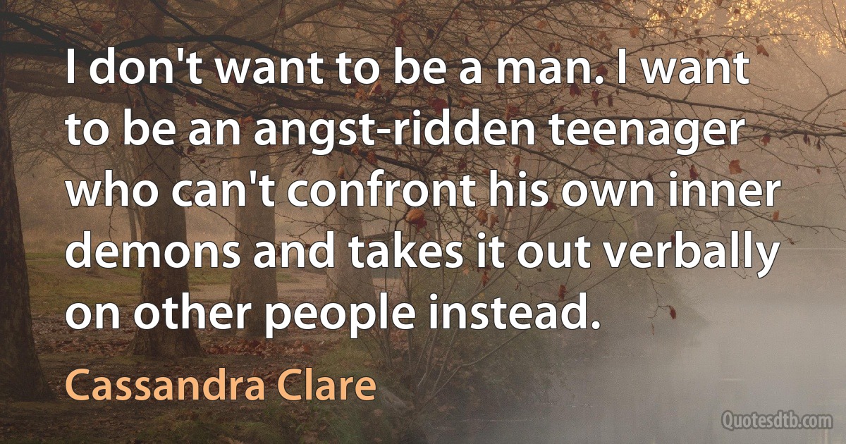 I don't want to be a man. I want to be an angst-ridden teenager who can't confront his own inner demons and takes it out verbally on other people instead. (Cassandra Clare)