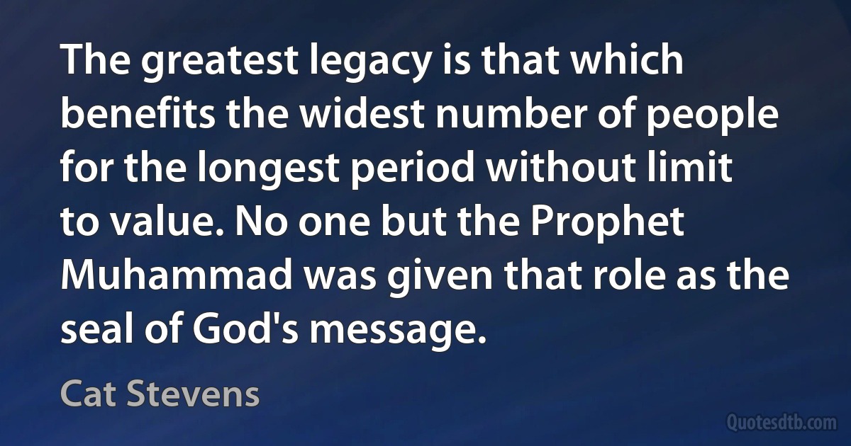 The greatest legacy is that which benefits the widest number of people for the longest period without limit to value. No one but the Prophet Muhammad was given that role as the seal of God's message. (Cat Stevens)