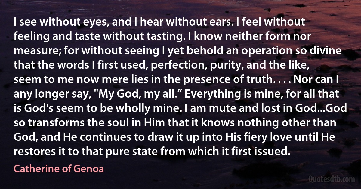 I see without eyes, and I hear without ears. I feel without feeling and taste without tasting. I know neither form nor measure; for without seeing I yet behold an operation so divine that the words I first used, perfection, purity, and the like, seem to me now mere lies in the presence of truth. . . . Nor can I any longer say, "My God, my all.” Everything is mine, for all that is God's seem to be wholly mine. I am mute and lost in God...God so transforms the soul in Him that it knows nothing other than God, and He continues to draw it up into His fiery love until He restores it to that pure state from which it first issued. (Catherine of Genoa)