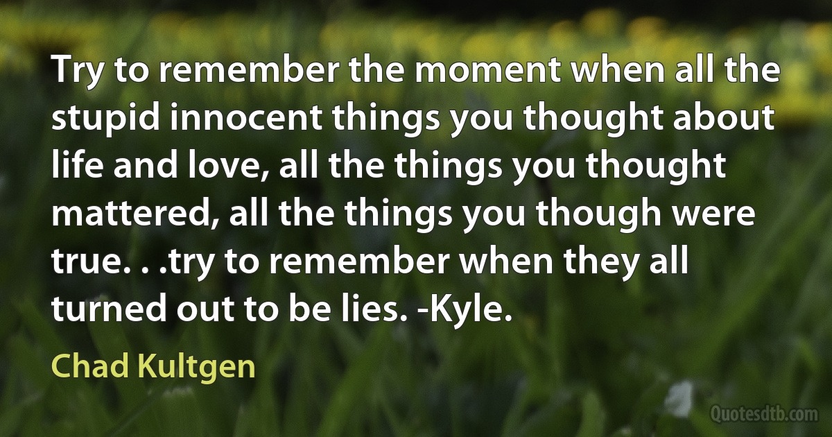 Try to remember the moment when all the stupid innocent things you thought about life and love, all the things you thought mattered, all the things you though were true. . .try to remember when they all turned out to be lies. -Kyle. (Chad Kultgen)