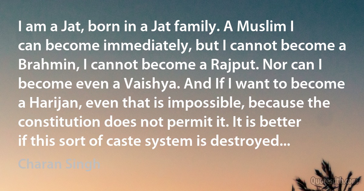 I am a Jat, born in a Jat family. A Muslim I can become immediately, but I cannot become a Brahmin, I cannot become a Rajput. Nor can I become even a Vaishya. And If I want to become a Harijan, even that is impossible, because the constitution does not permit it. It is better if this sort of caste system is destroyed... (Charan Singh)