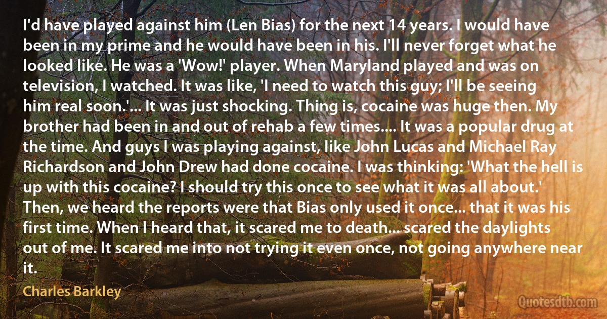 I'd have played against him (Len Bias) for the next 14 years. I would have been in my prime and he would have been in his. I'll never forget what he looked like. He was a 'Wow!' player. When Maryland played and was on television, I watched. It was like, 'I need to watch this guy; I'll be seeing him real soon.'... It was just shocking. Thing is, cocaine was huge then. My brother had been in and out of rehab a few times.... It was a popular drug at the time. And guys I was playing against, like John Lucas and Michael Ray Richardson and John Drew had done cocaine. I was thinking: 'What the hell is up with this cocaine? I should try this once to see what it was all about.' Then, we heard the reports were that Bias only used it once... that it was his first time. When I heard that, it scared me to death... scared the daylights out of me. It scared me into not trying it even once, not going anywhere near it. (Charles Barkley)