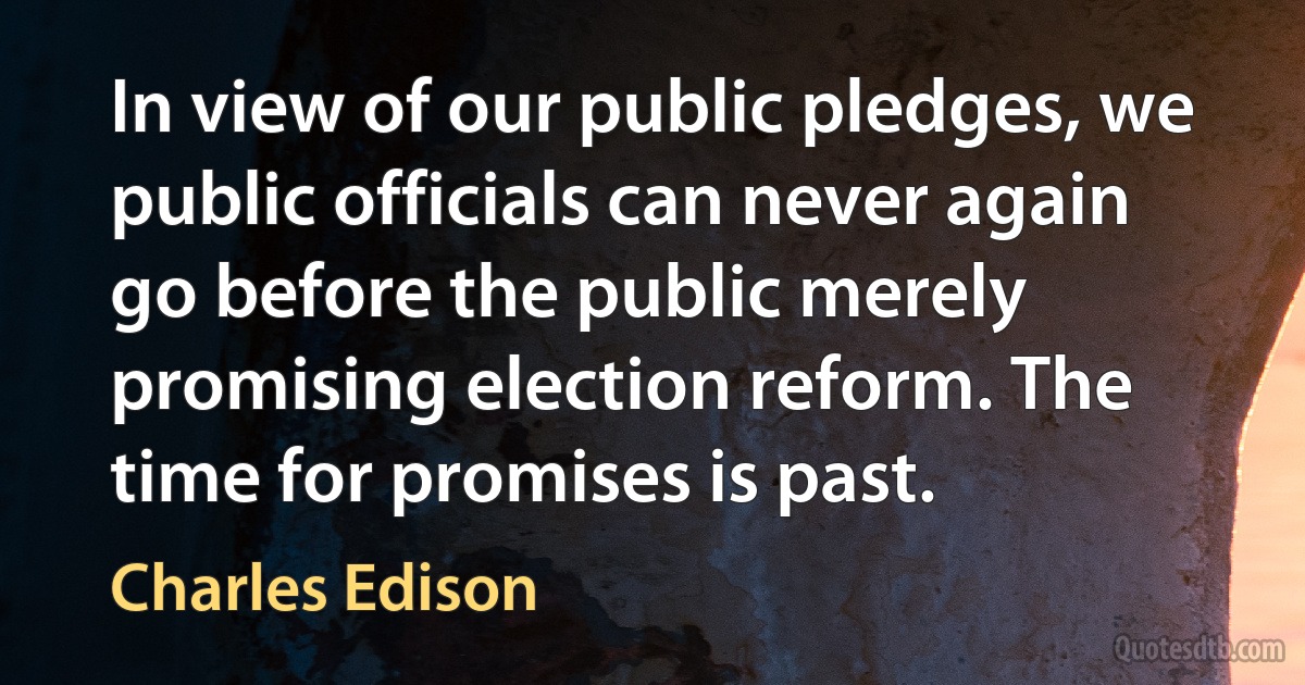 In view of our public pledges, we public officials can never again go before the public merely promising election reform. The time for promises is past. (Charles Edison)