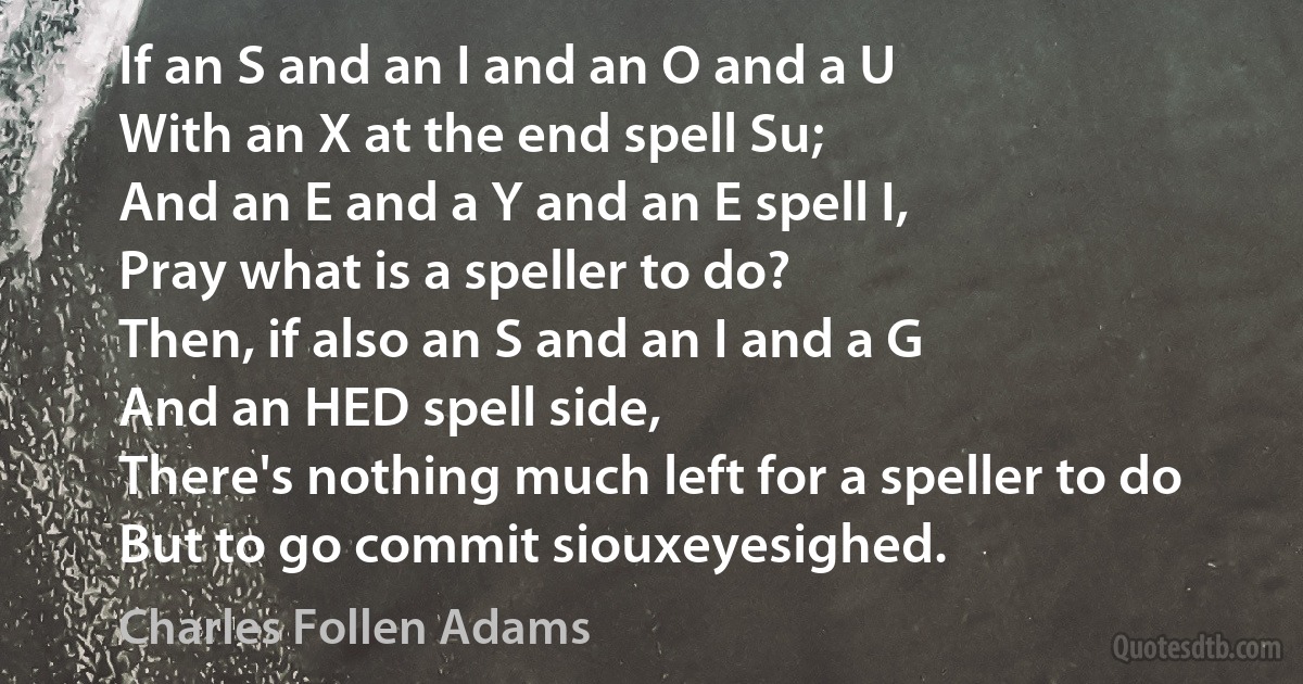 If an S and an I and an O and a U
With an X at the end spell Su;
And an E and a Y and an E spell I,
Pray what is a speller to do?
Then, if also an S and an I and a G
And an HED spell side,
There's nothing much left for a speller to do
But to go commit siouxeyesighed. (Charles Follen Adams)