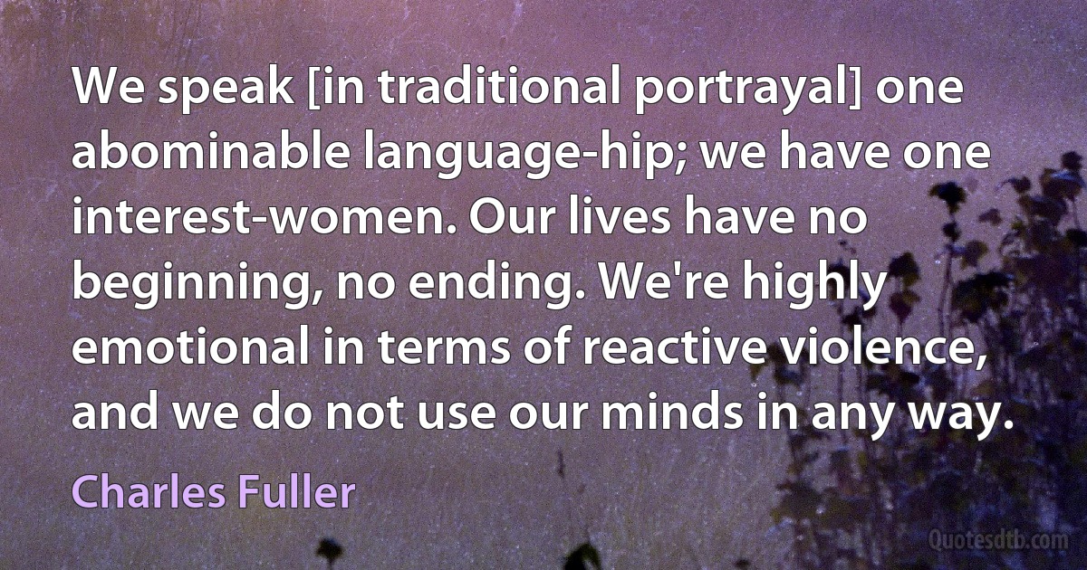 We speak [in traditional portrayal] one abominable language-hip; we have one interest-women. Our lives have no beginning, no ending. We're highly emotional in terms of reactive violence, and we do not use our minds in any way. (Charles Fuller)