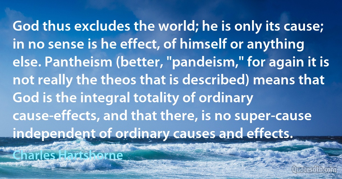 God thus excludes the world; he is only its cause; in no sense is he effect, of himself or anything else. Pantheism (better, "pandeism," for again it is not really the theos that is described) means that God is the integral totality of ordinary cause-effects, and that there, is no super-cause independent of ordinary causes and effects. (Charles Hartshorne)