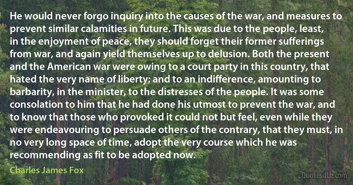 He would never forgo inquiry into the causes of the war, and measures to prevent similar calamities in future. This was due to the people, least, in the enjoyment of peace, they should forget their former sufferings from war, and again yield themselves up to delusion. Both the present and the American war were owing to a court party in this country, that hated the very name of liberty; and to an indifference, amounting to barbarity, in the minister, to the distresses of the people. It was some consolation to him that he had done his utmost to prevent the war, and to know that those who provoked it could not but feel, even while they were endeavouring to persuade others of the contrary, that they must, in no very long space of time, adopt the very course which he was recommending as fit to be adopted now. (Charles James Fox)