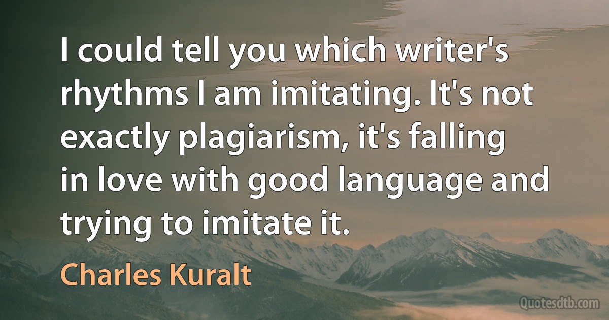 I could tell you which writer's rhythms I am imitating. It's not exactly plagiarism, it's falling in love with good language and trying to imitate it. (Charles Kuralt)