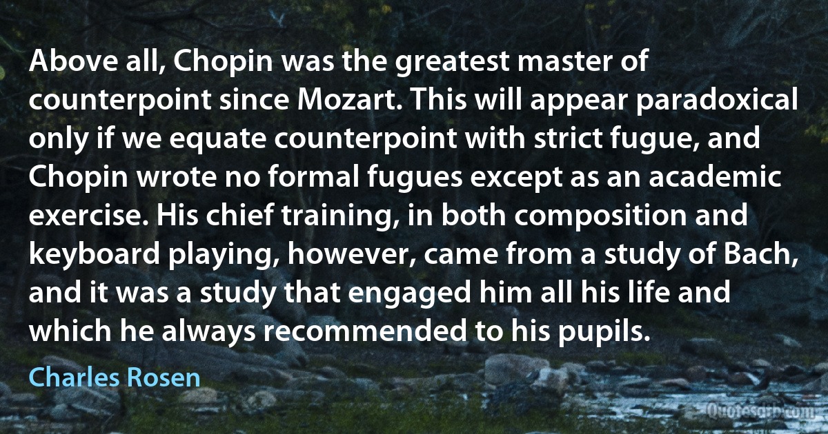 Above all, Chopin was the greatest master of counterpoint since Mozart. This will appear paradoxical only if we equate counterpoint with strict fugue, and Chopin wrote no formal fugues except as an academic exercise. His chief training, in both composition and keyboard playing, however, came from a study of Bach, and it was a study that engaged him all his life and which he always recommended to his pupils. (Charles Rosen)