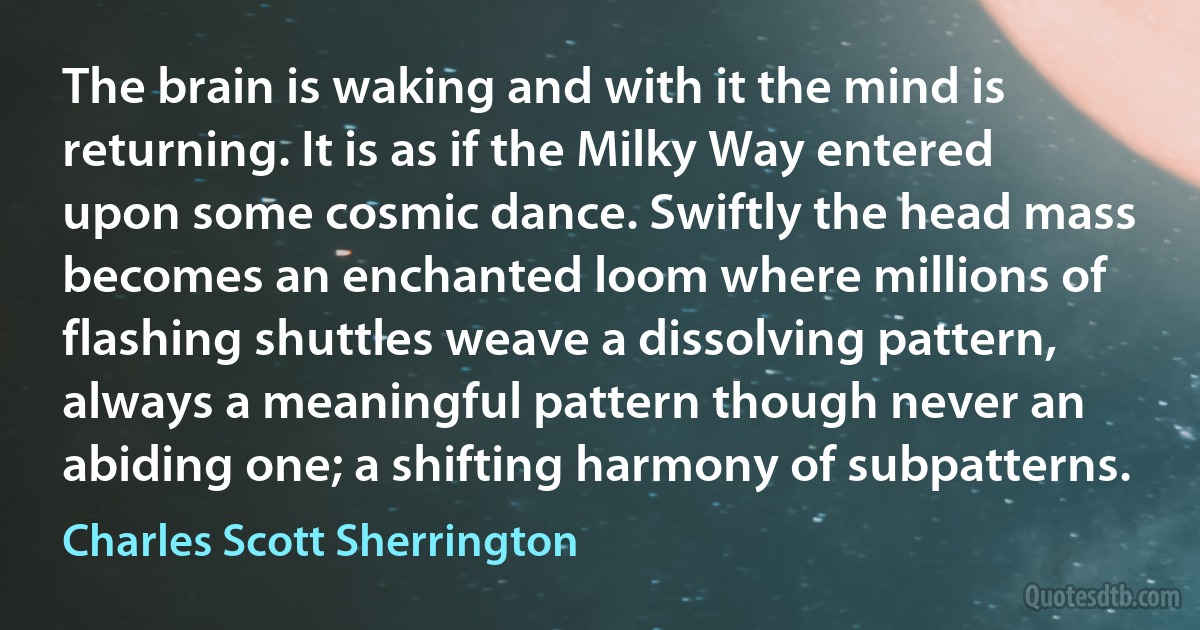 The brain is waking and with it the mind is returning. It is as if the Milky Way entered upon some cosmic dance. Swiftly the head mass becomes an enchanted loom where millions of flashing shuttles weave a dissolving pattern, always a meaningful pattern though never an abiding one; a shifting harmony of subpatterns. (Charles Scott Sherrington)