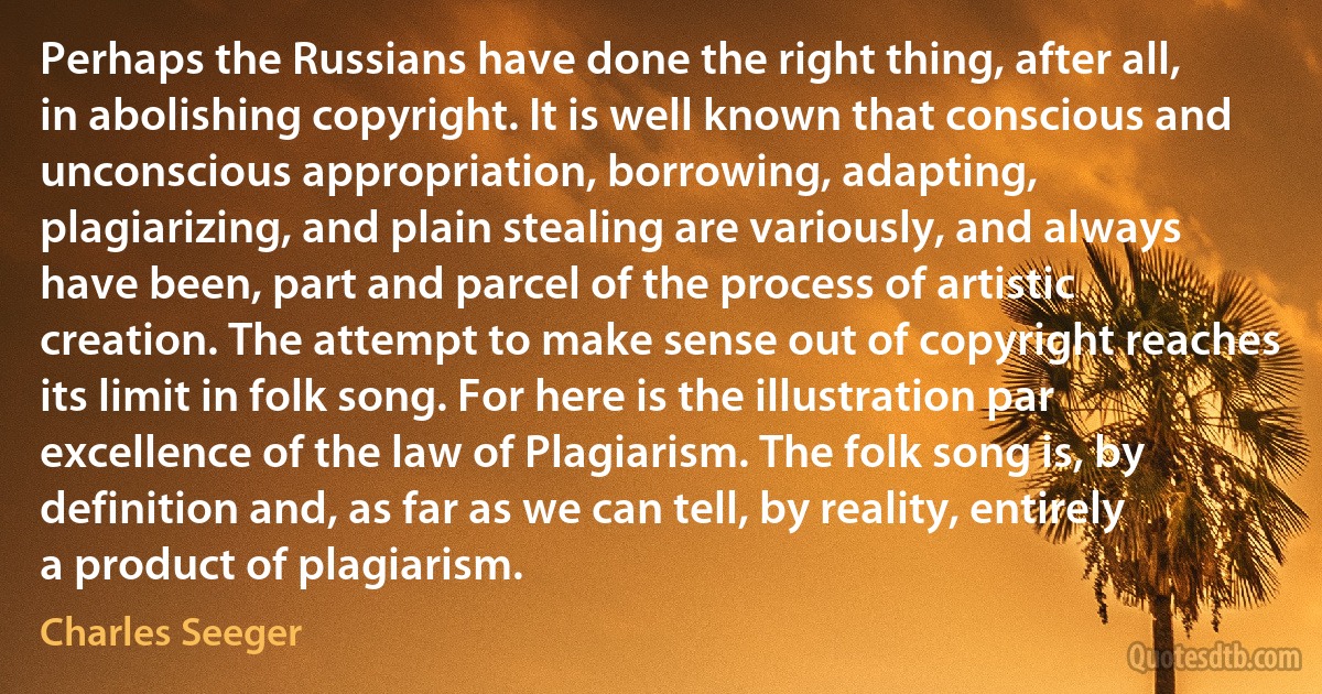 Perhaps the Russians have done the right thing, after all, in abolishing copyright. It is well known that conscious and unconscious appropriation, borrowing, adapting, plagiarizing, and plain stealing are variously, and always have been, part and parcel of the process of artistic creation. The attempt to make sense out of copyright reaches its limit in folk song. For here is the illustration par excellence of the law of Plagiarism. The folk song is, by definition and, as far as we can tell, by reality, entirely a product of plagiarism. (Charles Seeger)