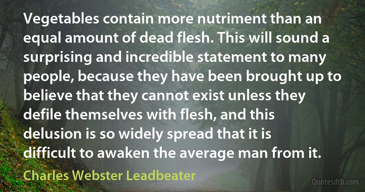 Vegetables contain more nutriment than an equal amount of dead flesh. This will sound a surprising and incredible statement to many people, because they have been brought up to believe that they cannot exist unless they defile themselves with flesh, and this delusion is so widely spread that it is difficult to awaken the average man from it. (Charles Webster Leadbeater)