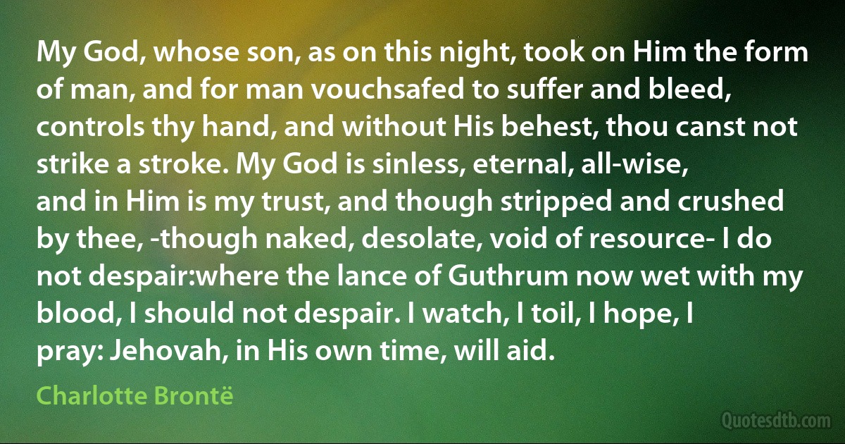 My God, whose son, as on this night, took on Him the form of man, and for man vouchsafed to suffer and bleed, controls thy hand, and without His behest, thou canst not strike a stroke. My God is sinless, eternal, all-wise, and in Him is my trust, and though stripped and crushed by thee, -though naked, desolate, void of resource- I do not despair:where the lance of Guthrum now wet with my blood, I should not despair. I watch, I toil, I hope, I pray: Jehovah, in His own time, will aid. (Charlotte Brontë)