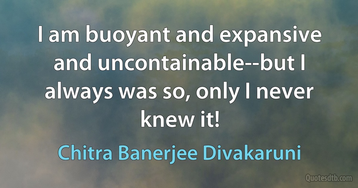 I am buoyant and expansive and uncontainable--but I always was so, only I never knew it! (Chitra Banerjee Divakaruni)