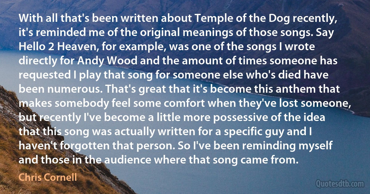 With all that's been written about Temple of the Dog recently, it's reminded me of the original meanings of those songs. Say Hello 2 Heaven, for example, was one of the songs I wrote directly for Andy Wood and the amount of times someone has requested I play that song for someone else who's died have been numerous. That's great that it's become this anthem that makes somebody feel some comfort when they've lost someone, but recently I've become a little more possessive of the idea that this song was actually written for a specific guy and I haven't forgotten that person. So I've been reminding myself and those in the audience where that song came from. (Chris Cornell)