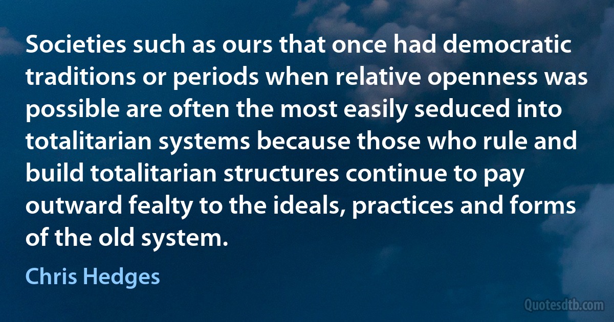 Societies such as ours that once had democratic traditions or periods when relative openness was possible are often the most easily seduced into totalitarian systems because those who rule and build totalitarian structures continue to pay outward fealty to the ideals, practices and forms of the old system. (Chris Hedges)