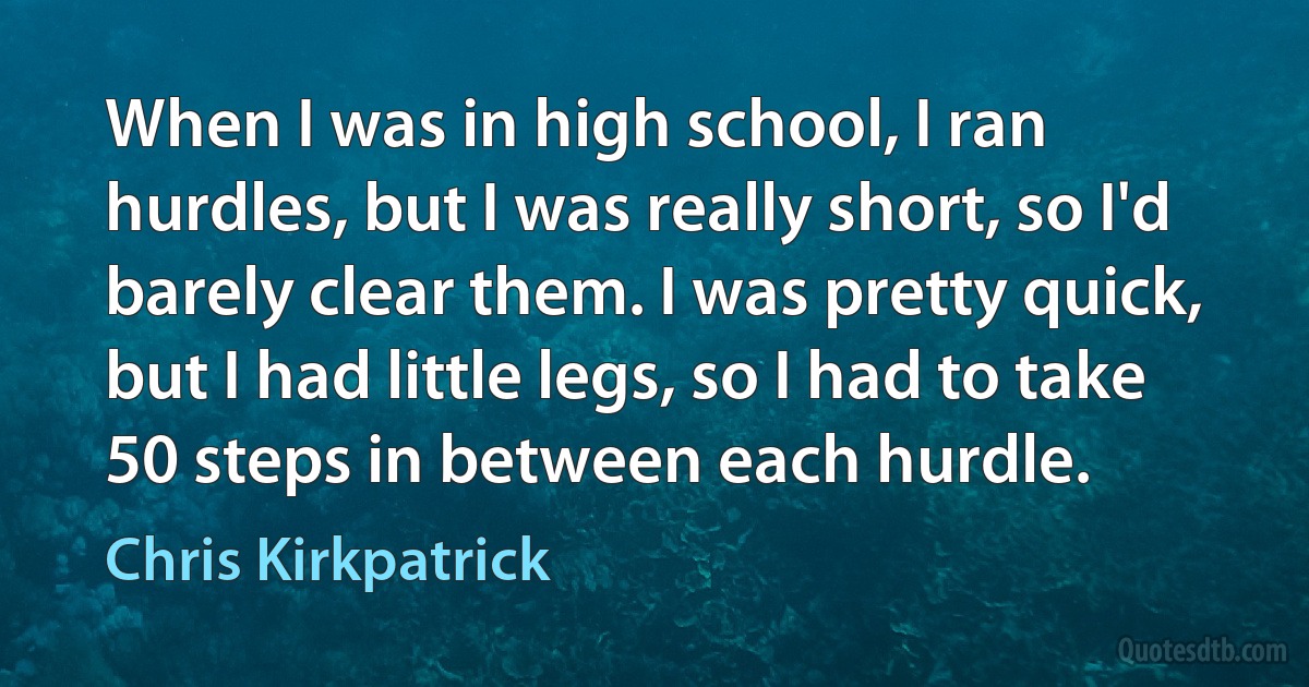 When I was in high school, I ran hurdles, but I was really short, so I'd barely clear them. I was pretty quick, but I had little legs, so I had to take 50 steps in between each hurdle. (Chris Kirkpatrick)