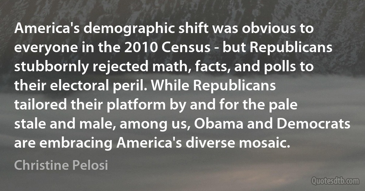 America's demographic shift was obvious to everyone in the 2010 Census - but Republicans stubbornly rejected math, facts, and polls to their electoral peril. While Republicans tailored their platform by and for the pale stale and male, among us, Obama and Democrats are embracing America's diverse mosaic. (Christine Pelosi)