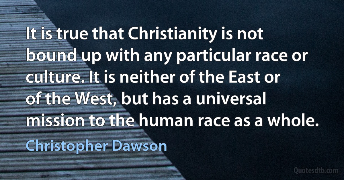 It is true that Christianity is not bound up with any particular race or culture. It is neither of the East or of the West, but has a universal mission to the human race as a whole. (Christopher Dawson)