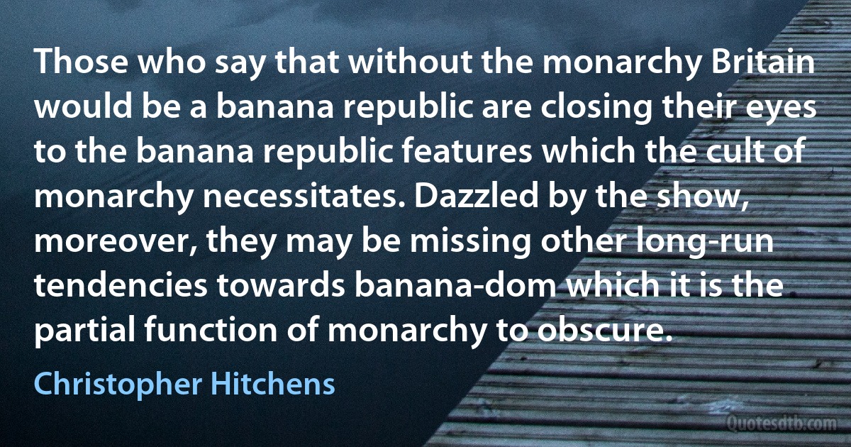 Those who say that without the monarchy Britain would be a banana republic are closing their eyes to the banana republic features which the cult of monarchy necessitates. Dazzled by the show, moreover, they may be missing other long-run tendencies towards banana-dom which it is the partial function of monarchy to obscure. (Christopher Hitchens)