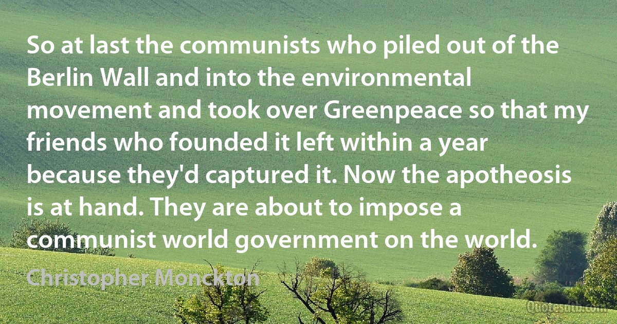 So at last the communists who piled out of the Berlin Wall and into the environmental movement and took over Greenpeace so that my friends who founded it left within a year because they'd captured it. Now the apotheosis is at hand. They are about to impose a communist world government on the world. (Christopher Monckton)