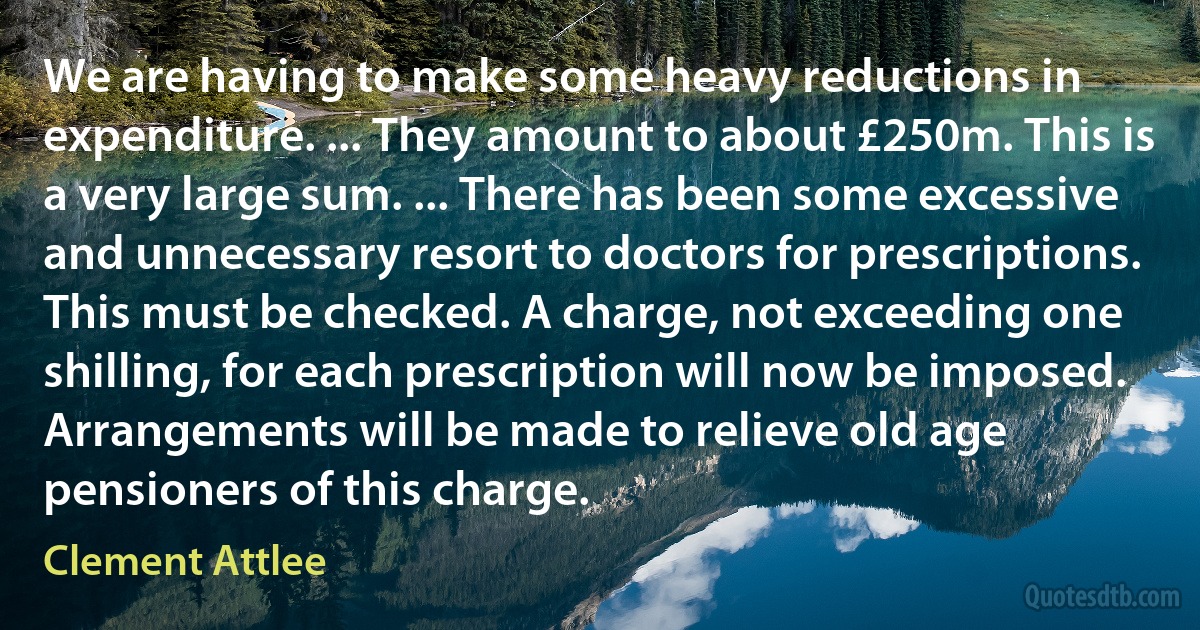 We are having to make some heavy reductions in expenditure. ... They amount to about £250m. This is a very large sum. ... There has been some excessive and unnecessary resort to doctors for prescriptions. This must be checked. A charge, not exceeding one shilling, for each prescription will now be imposed. Arrangements will be made to relieve old age pensioners of this charge. (Clement Attlee)