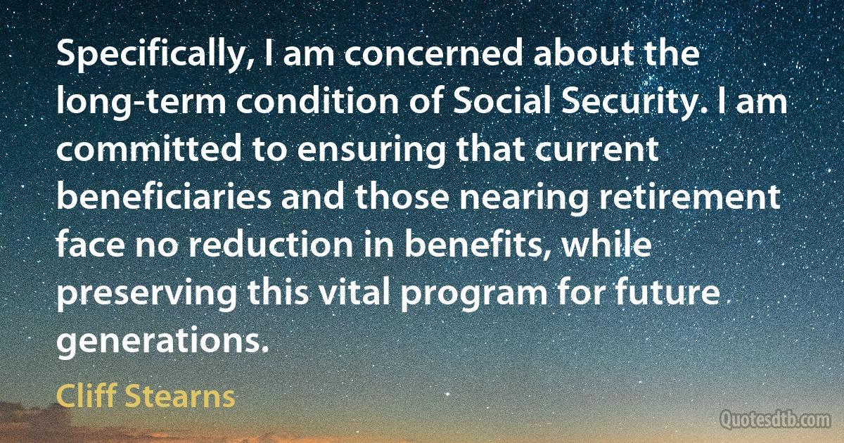 Specifically, I am concerned about the long-term condition of Social Security. I am committed to ensuring that current beneficiaries and those nearing retirement face no reduction in benefits, while preserving this vital program for future generations. (Cliff Stearns)