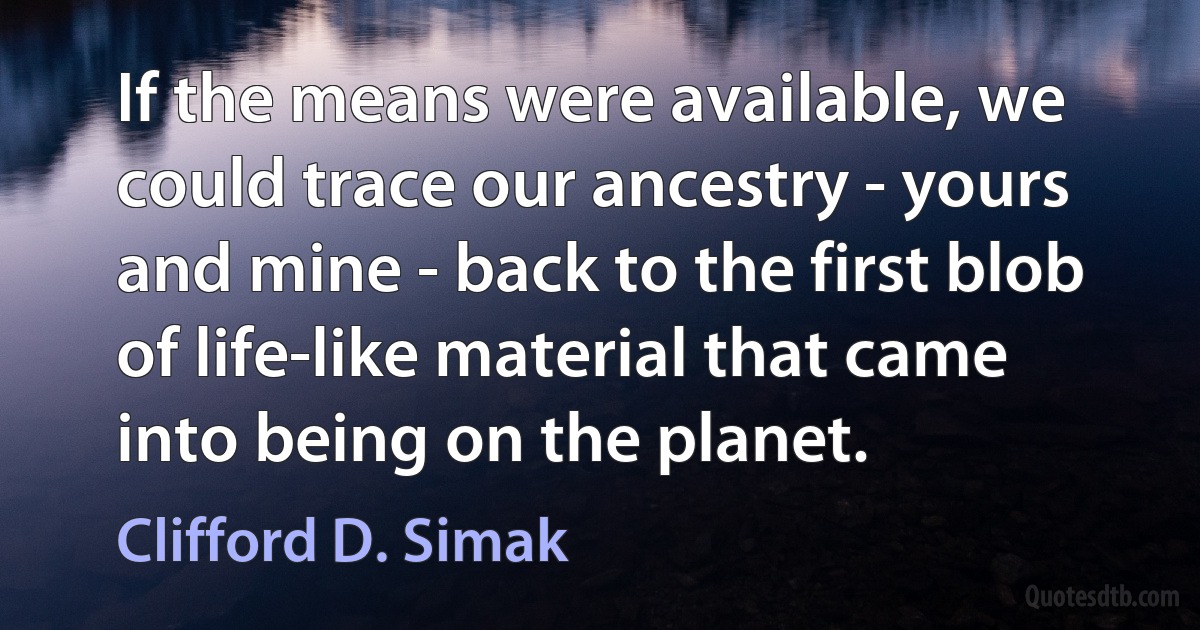 If the means were available, we could trace our ancestry - yours and mine - back to the first blob of life-like material that came into being on the planet. (Clifford D. Simak)