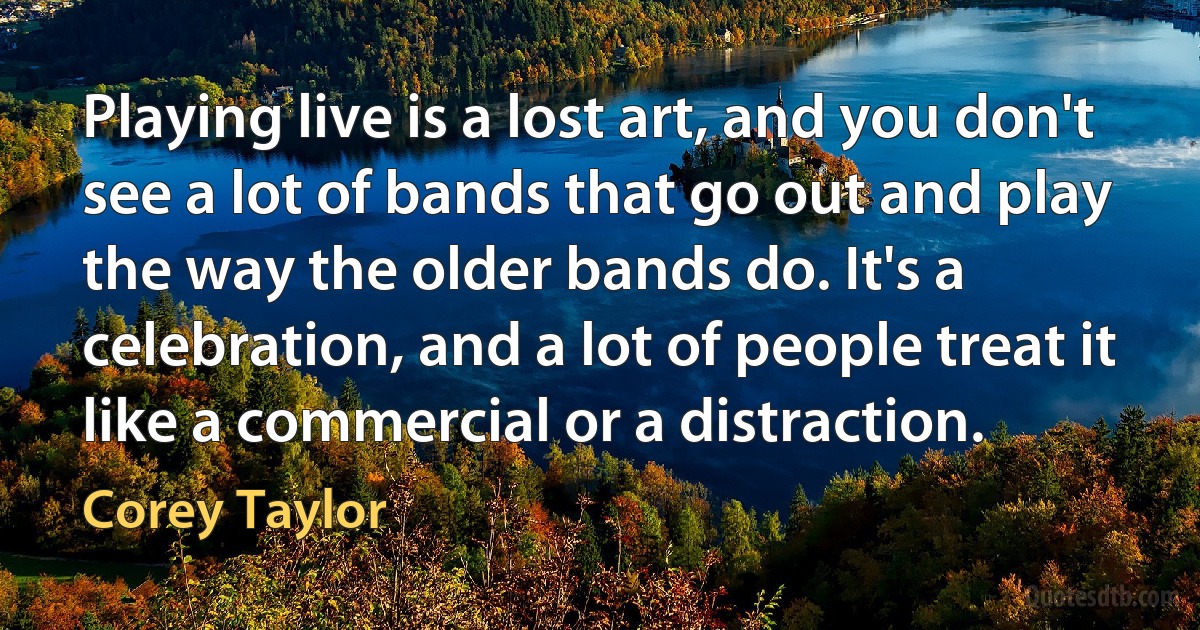 Playing live is a lost art, and you don't see a lot of bands that go out and play the way the older bands do. It's a celebration, and a lot of people treat it like a commercial or a distraction. (Corey Taylor)