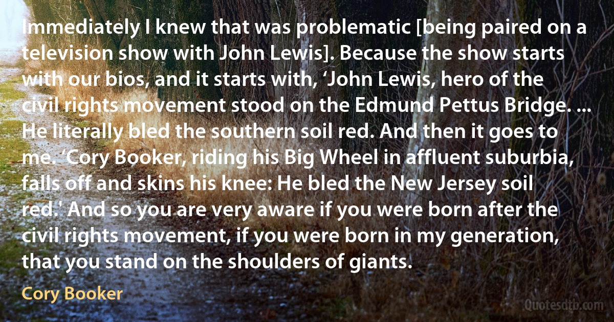 Immediately I knew that was problematic [being paired on a television show with John Lewis]. Because the show starts with our bios, and it starts with, ‘John Lewis, hero of the civil rights movement stood on the Edmund Pettus Bridge. ... He literally bled the southern soil red. And then it goes to me. ‘Cory Booker, riding his Big Wheel in affluent suburbia, falls off and skins his knee: He bled the New Jersey soil red.' And so you are very aware if you were born after the civil rights movement, if you were born in my generation, that you stand on the shoulders of giants. (Cory Booker)