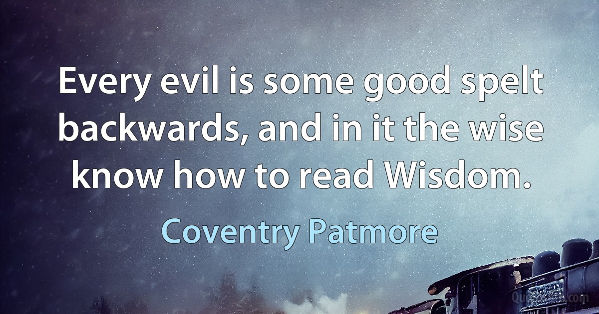 Every evil is some good spelt backwards, and in it the wise know how to read Wisdom. (Coventry Patmore)