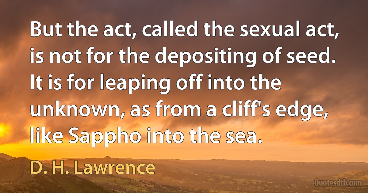 But the act, called the sexual act, is not for the depositing of seed. It is for leaping off into the unknown, as from a cliff's edge, like Sappho into the sea. (D. H. Lawrence)