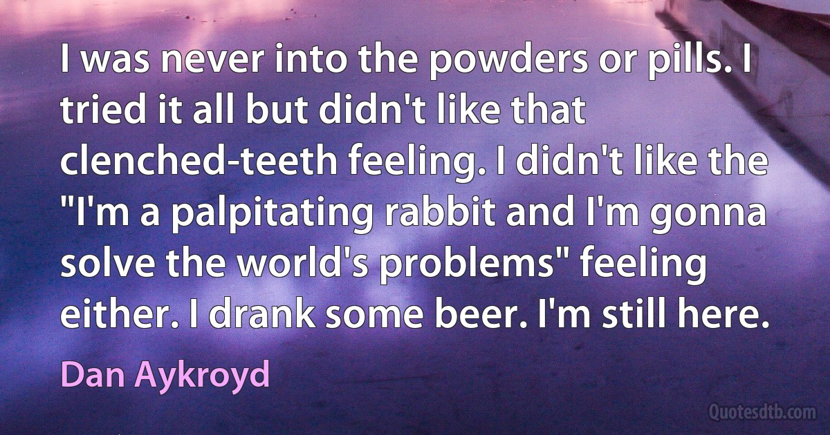 I was never into the powders or pills. I tried it all but didn't like that clenched-teeth feeling. I didn't like the "I'm a palpitating rabbit and I'm gonna solve the world's problems" feeling either. I drank some beer. I'm still here. (Dan Aykroyd)