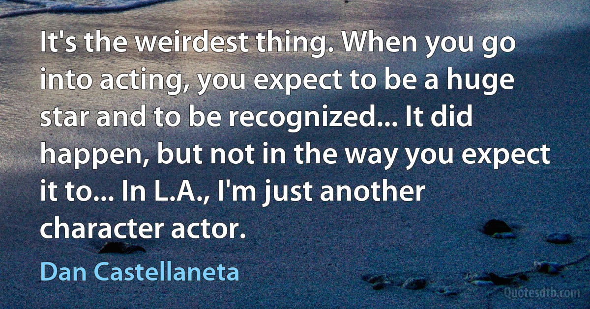 It's the weirdest thing. When you go into acting, you expect to be a huge star and to be recognized... It did happen, but not in the way you expect it to... In L.A., I'm just another character actor. (Dan Castellaneta)