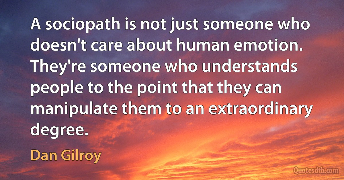 A sociopath is not just someone who doesn't care about human emotion. They're someone who understands people to the point that they can manipulate them to an extraordinary degree. (Dan Gilroy)