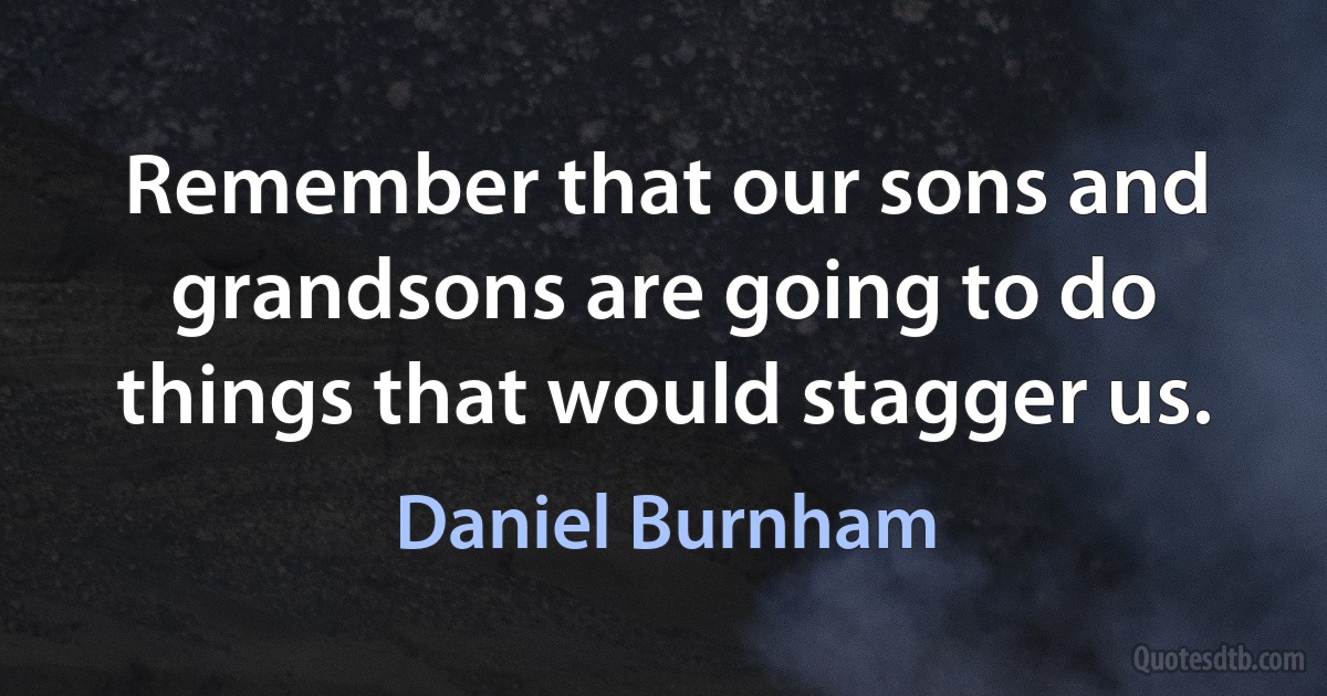 Remember that our sons and grandsons are going to do things that would stagger us. (Daniel Burnham)