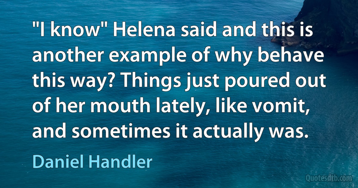 "I know" Helena said and this is another example of why behave this way? Things just poured out of her mouth lately, like vomit, and sometimes it actually was. (Daniel Handler)