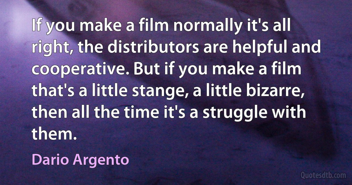 If you make a film normally it's all right, the distributors are helpful and cooperative. But if you make a film that's a little stange, a little bizarre, then all the time it's a struggle with them. (Dario Argento)